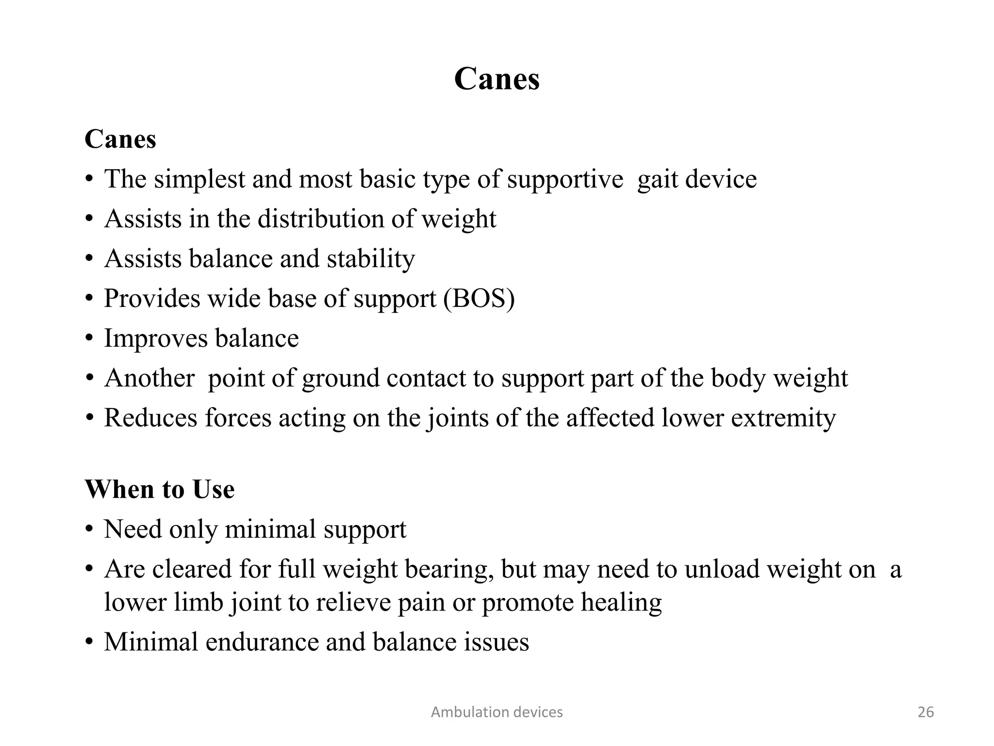 Canes
Canes
• The simplest and most basic type of supportive gait device
• Assists in the distribution of weight
• Assists balance and stability
• Provides wide base of support (BOS)
• Improves balance
• Another point of ground contact to support part of the body weight
• Reduces forces acting on the joints of the affected lower extremity
When to Use
• Need only minimal support
• Are cleared for full weight bearing, but may need to unload weight on a
lower limb joint to relieve pain or promote healing
• Minimal endurance and balance issues
Ambulation devices 26
 