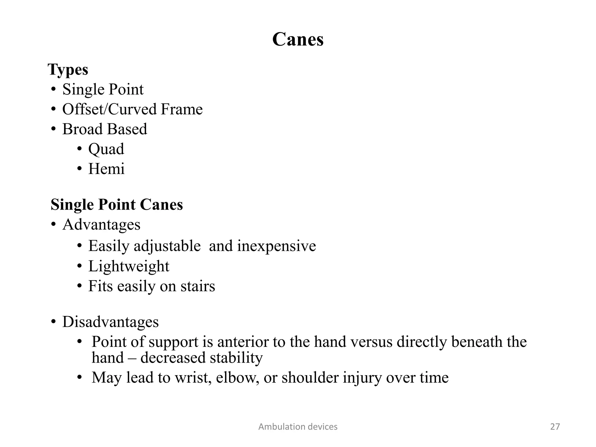 Canes
Types
• Single Point
• Offset/Curved Frame
• Broad Based
• Quad
• Hemi
Single Point Canes
• Advantages
• Easily adjustable and inexpensive
• Lightweight
• Fits easily on stairs
• Disadvantages
• Point of support is anterior to the hand versus directly beneath the
hand – decreased stability
• May lead to wrist, elbow, or shoulder injury over time
Ambulation devices 27
 
