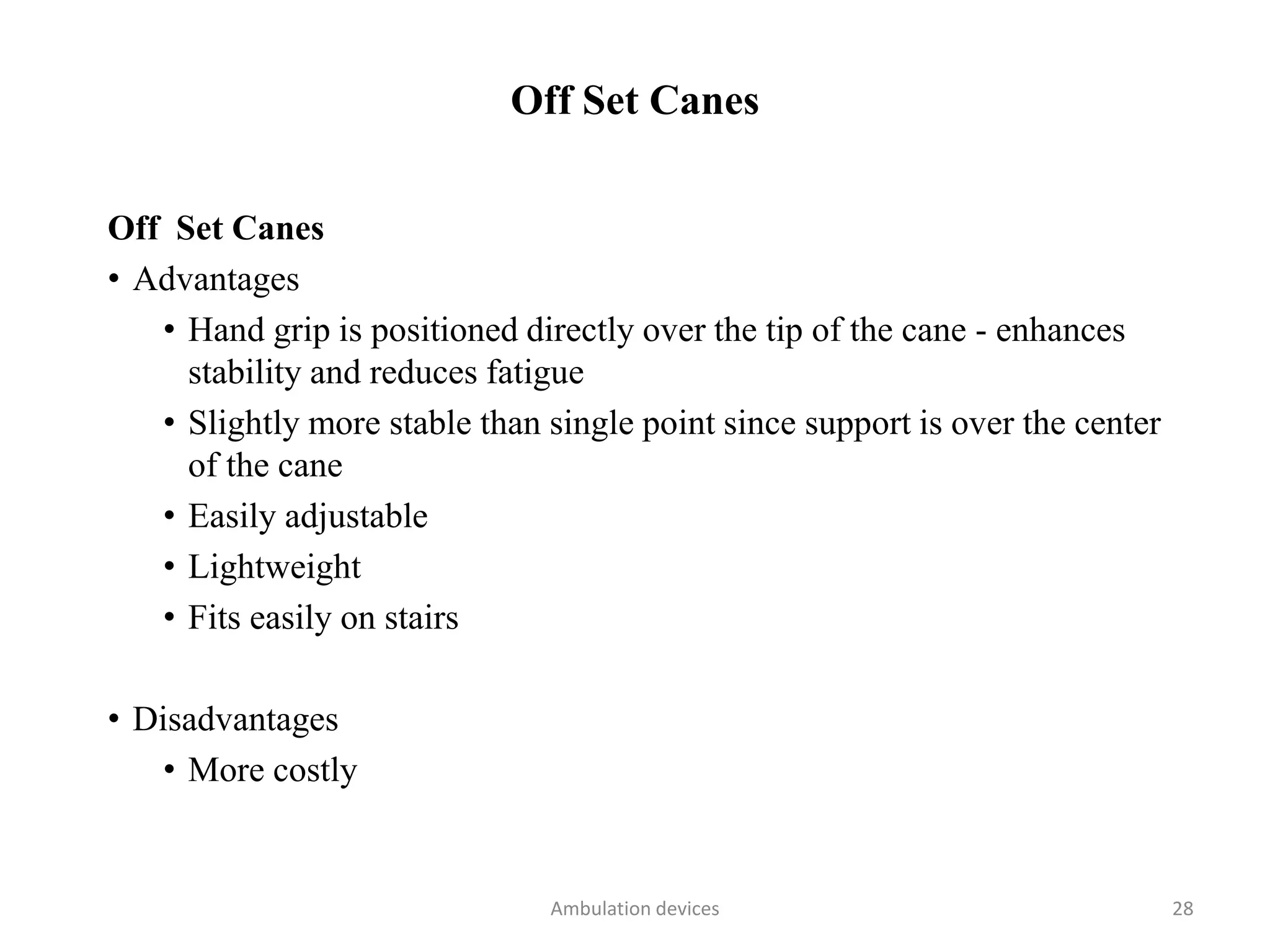 Off Set Canes
Off Set Canes
• Advantages
• Hand grip is positioned directly over the tip of the cane - enhances
stability and reduces fatigue
• Slightly more stable than single point since support is over the center
of the cane
• Easily adjustable
• Lightweight
• Fits easily on stairs
• Disadvantages
• More costly
Ambulation devices 28
 