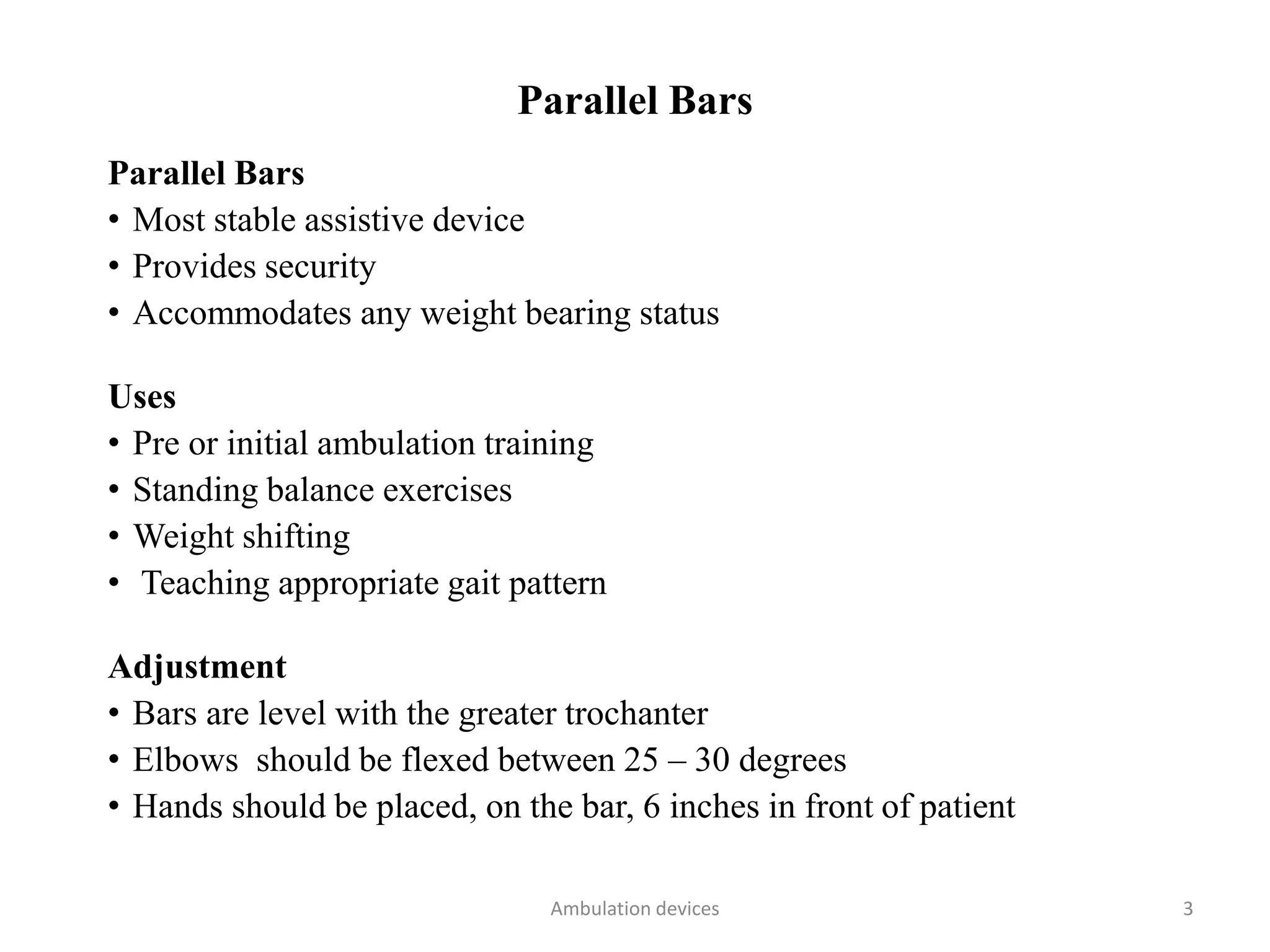 Parallel Bars
Parallel Bars
• Most stable assistive device
• Provides security
• Accommodates any weight bearing status
Uses
• Pre or initial ambulation training
• Standing balance exercises
• Weight shifting
• Teaching appropriate gait pattern
Adjustment
• Bars are level with the greater trochanter
• Elbows should be flexed between 25 – 30 degrees
• Hands should be placed, on the bar, 6 inches in front of patient
Ambulation devices 3
 