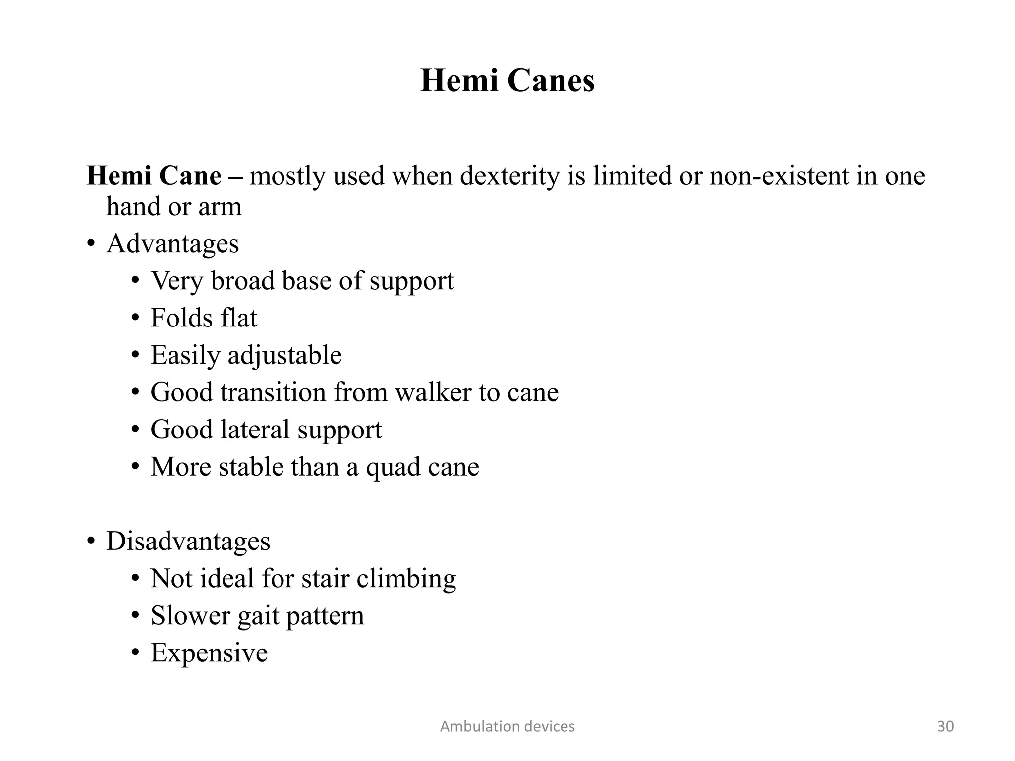 Hemi Canes
Hemi Cane – mostly used when dexterity is limited or non-existent in one
hand or arm
• Advantages
• Very broad base of support
• Folds flat
• Easily adjustable
• Good transition from walker to cane
• Good lateral support
• More stable than a quad cane
• Disadvantages
• Not ideal for stair climbing
• Slower gait pattern
• Expensive
Ambulation devices 30
 
