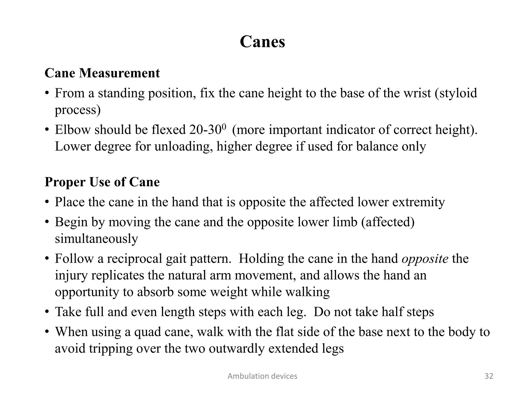 Canes
Cane Measurement
• From a standing position, fix the cane height to the base of the wrist (styloid
process)
• Elbow should be flexed 20-300 (more important indicator of correct height).
Lower degree for unloading, higher degree if used for balance only
Proper Use of Cane
• Place the cane in the hand that is opposite the affected lower extremity
• Begin by moving the cane and the opposite lower limb (affected)
simultaneously
• Follow a reciprocal gait pattern. Holding the cane in the hand opposite the
injury replicates the natural arm movement, and allows the hand an
opportunity to absorb some weight while walking
• Take full and even length steps with each leg. Do not take half steps
• When using a quad cane, walk with the flat side of the base next to the body to
avoid tripping over the two outwardly extended legs
Ambulation devices 32
 