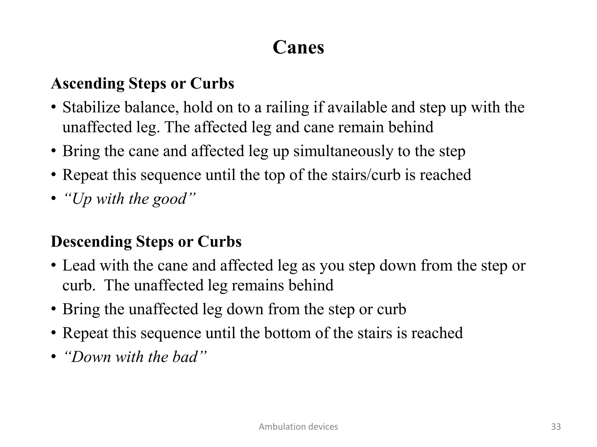 Canes
Ascending Steps or Curbs
• Stabilize balance, hold on to a railing if available and step up with the
unaffected leg. The affected leg and cane remain behind
• Bring the cane and affected leg up simultaneously to the step
• Repeat this sequence until the top of the stairs/curb is reached
• “Up with the good”
Descending Steps or Curbs
• Lead with the cane and affected leg as you step down from the step or
curb. The unaffected leg remains behind
• Bring the unaffected leg down from the step or curb
• Repeat this sequence until the bottom of the stairs is reached
• “Down with the bad”
Ambulation devices 33
 