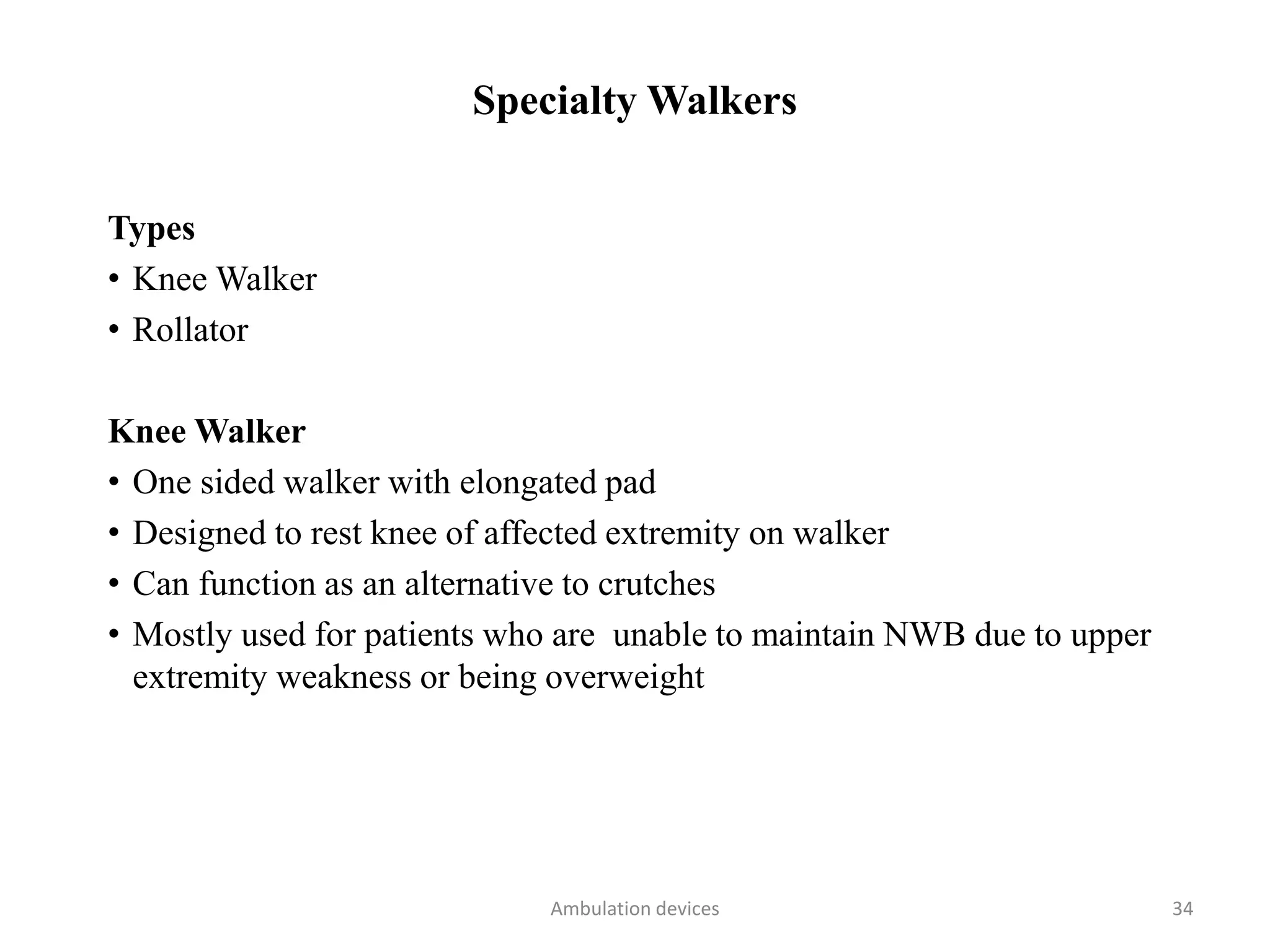 Specialty Walkers
Types
• Knee Walker
• Rollator
Knee Walker
• One sided walker with elongated pad
• Designed to rest knee of affected extremity on walker
• Can function as an alternative to crutches
• Mostly used for patients who are unable to maintain NWB due to upper
extremity weakness or being overweight
Ambulation devices 34
 