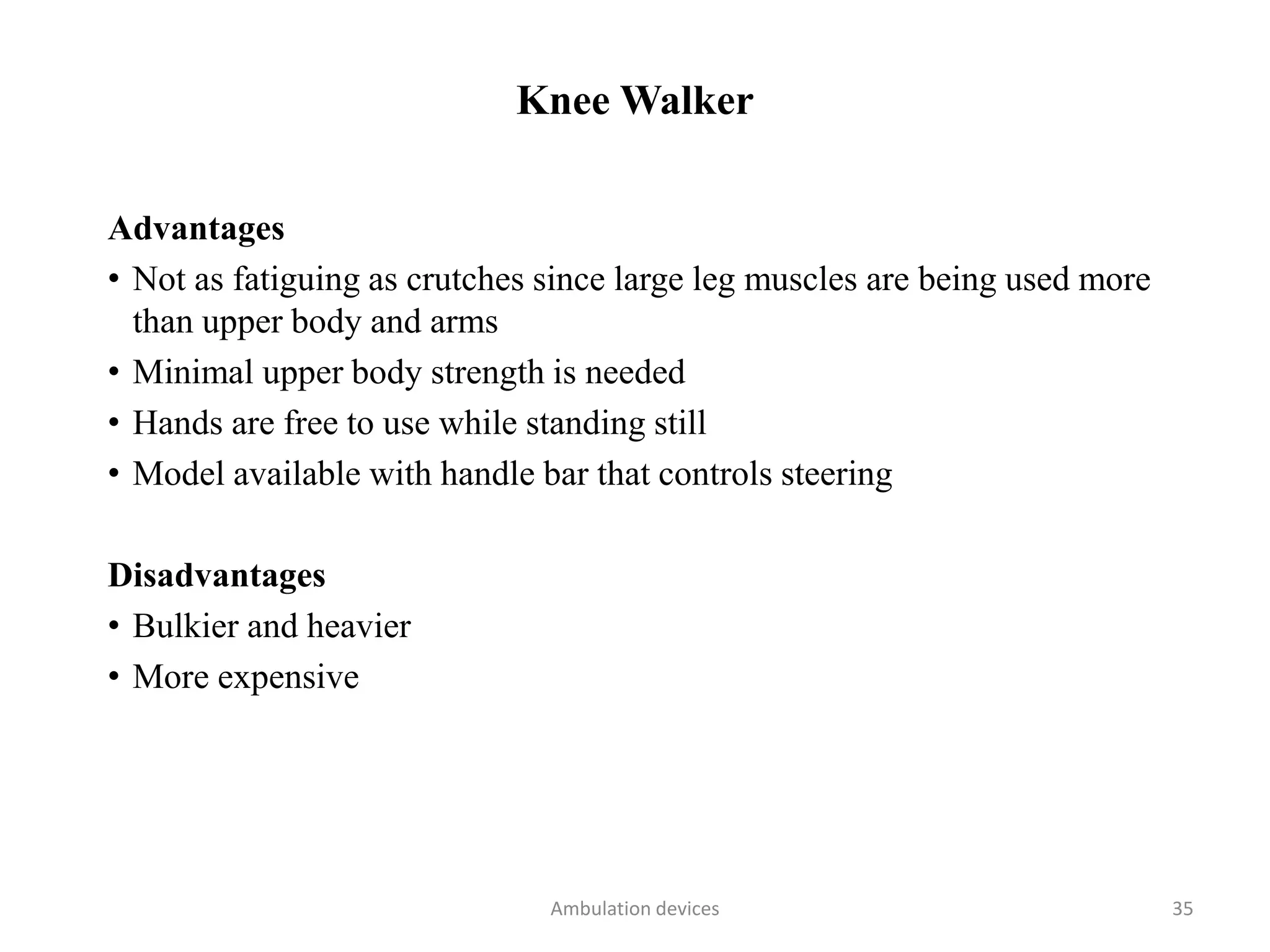 Knee Walker
Advantages
• Not as fatiguing as crutches since large leg muscles are being used more
than upper body and arms
• Minimal upper body strength is needed
• Hands are free to use while standing still
• Model available with handle bar that controls steering
Disadvantages
• Bulkier and heavier
• More expensive
Ambulation devices 35
 