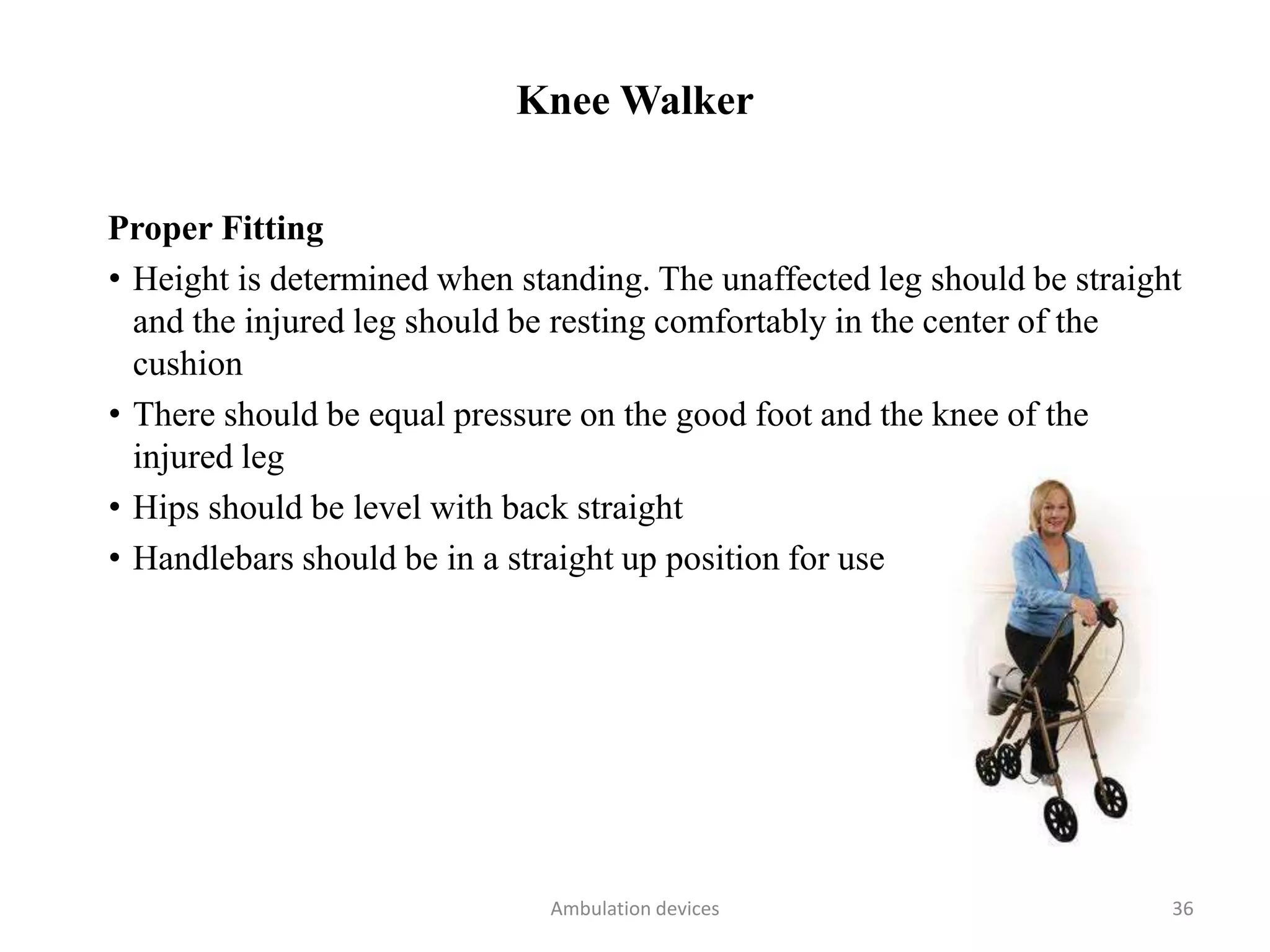 Knee Walker
Proper Fitting
• Height is determined when standing. The unaffected leg should be straight
and the injured leg should be resting comfortably in the center of the
cushion
• There should be equal pressure on the good foot and the knee of the
injured leg
• Hips should be level with back straight
• Handlebars should be in a straight up position for use
Ambulation devices 36
 