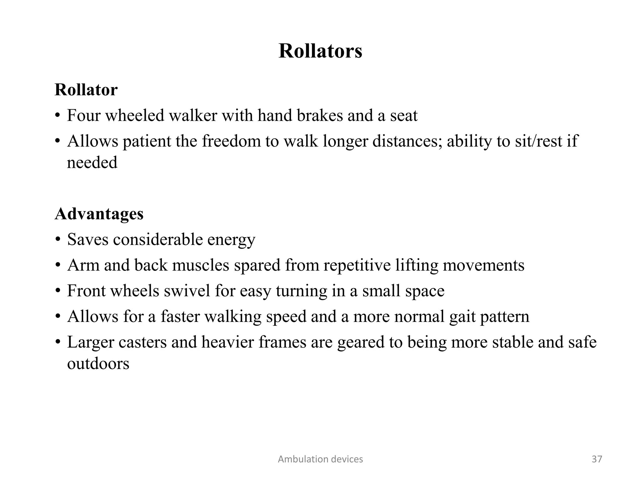 Rollators
Rollator
• Four wheeled walker with hand brakes and a seat
• Allows patient the freedom to walk longer distances; ability to sit/rest if
needed
Advantages
• Saves considerable energy
• Arm and back muscles spared from repetitive lifting movements
• Front wheels swivel for easy turning in a small space
• Allows for a faster walking speed and a more normal gait pattern
• Larger casters and heavier frames are geared to being more stable and safe
outdoors
Ambulation devices 37
 