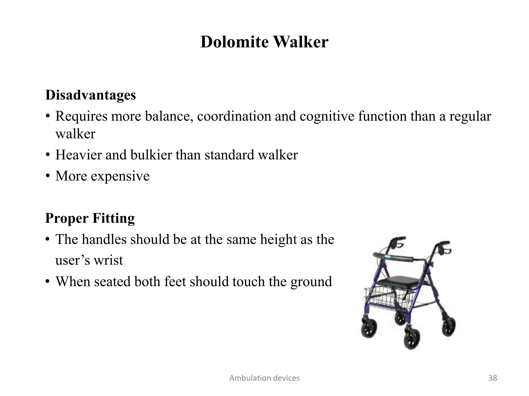Dolomite Walker
Disadvantages
• Requires more balance, coordination and cognitive function than a regular
walker
• Heavier and bulkier than standard walker
• More expensive
Proper Fitting
• The handles should be at the same height as the
user’s wrist
• When seated both feet should touch the ground
Ambulation devices 38
 