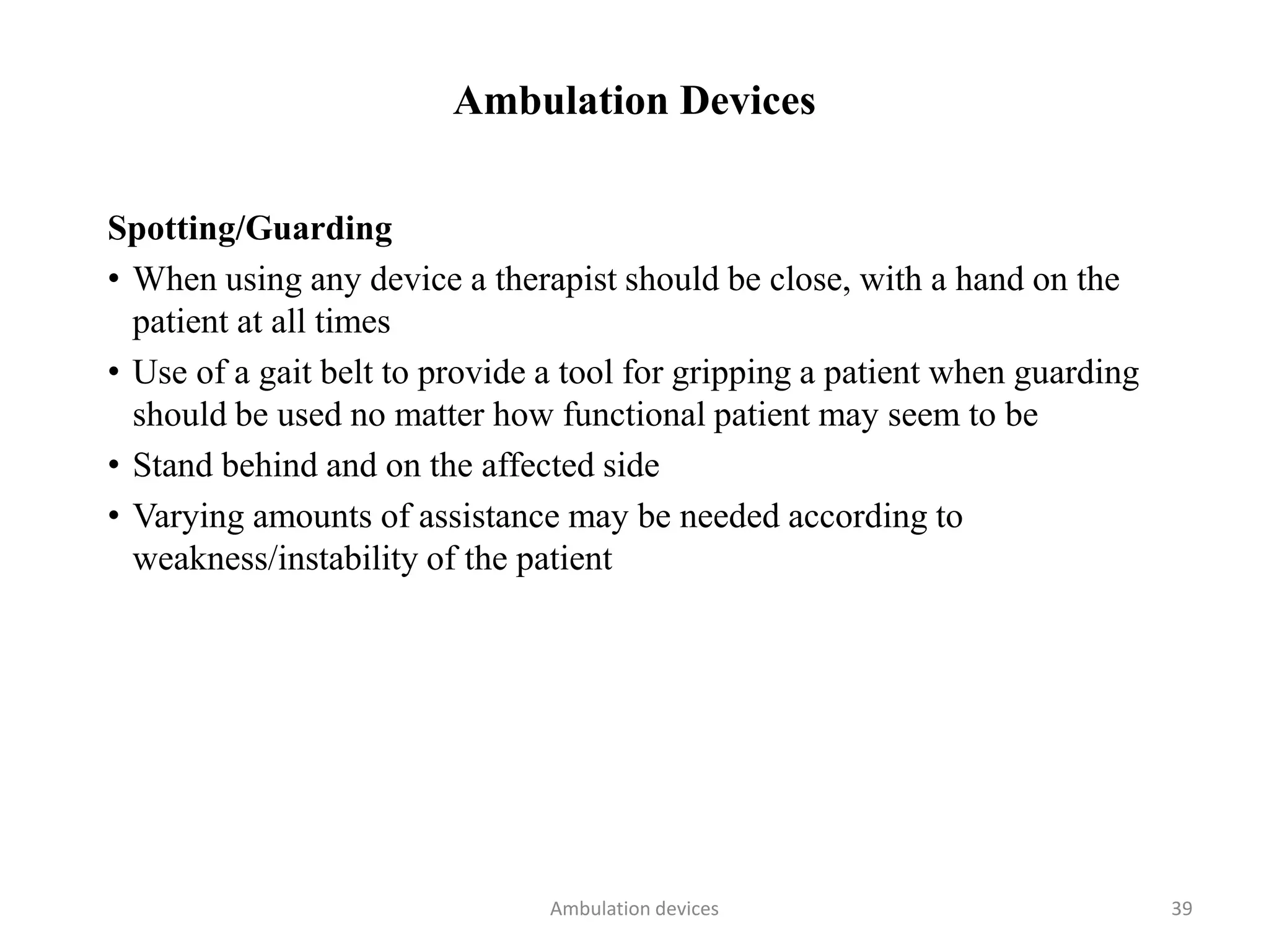 Ambulation Devices
Spotting/Guarding
• When using any device a therapist should be close, with a hand on the
patient at all times
• Use of a gait belt to provide a tool for gripping a patient when guarding
should be used no matter how functional patient may seem to be
• Stand behind and on the affected side
• Varying amounts of assistance may be needed according to
weakness/instability of the patient
Ambulation devices 39
 