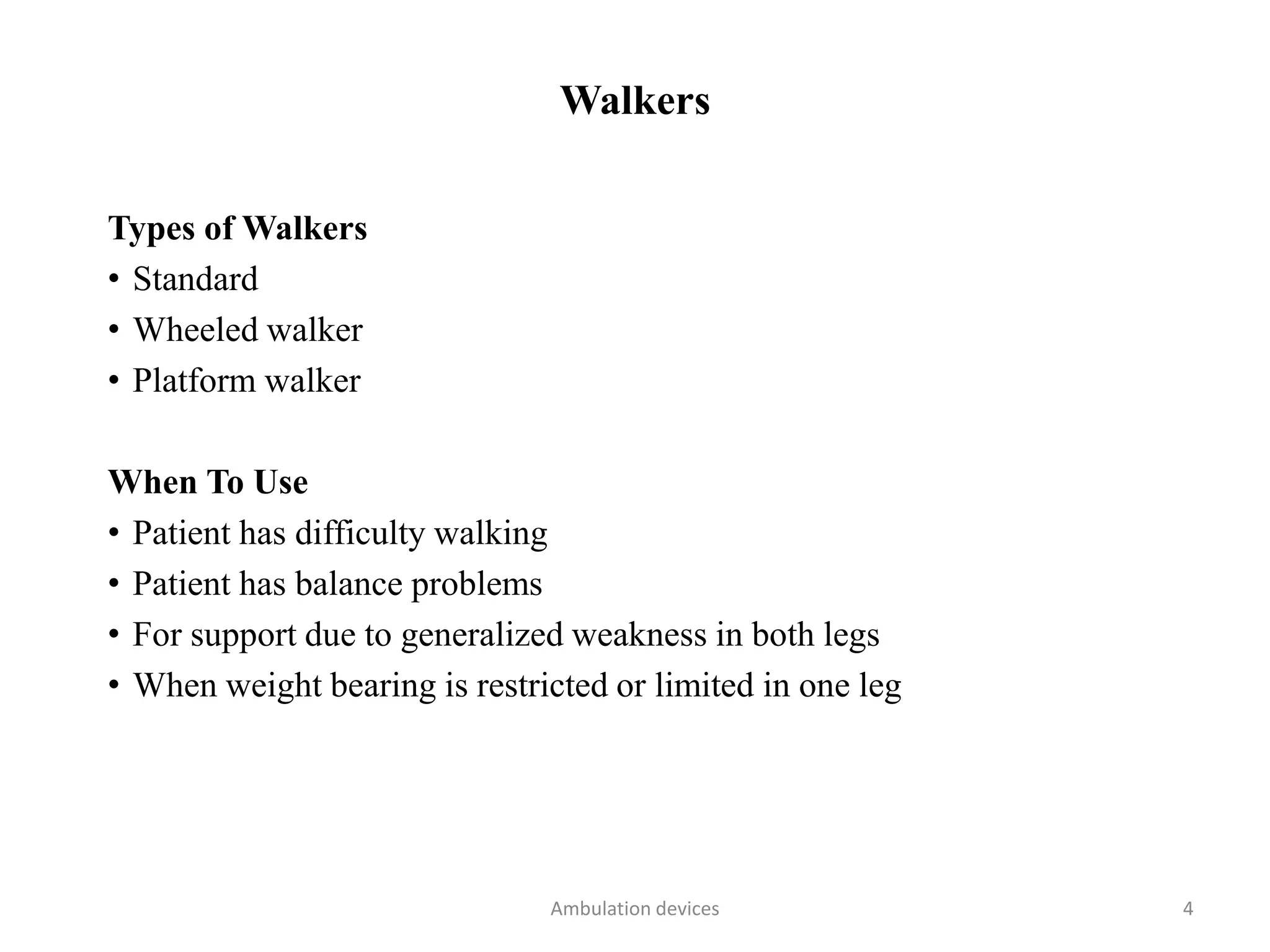 Walkers
Types of Walkers
• Standard
• Wheeled walker
• Platform walker
When To Use
• Patient has difficulty walking
• Patient has balance problems
• For support due to generalized weakness in both legs
• When weight bearing is restricted or limited in one leg
Ambulation devices 4
 