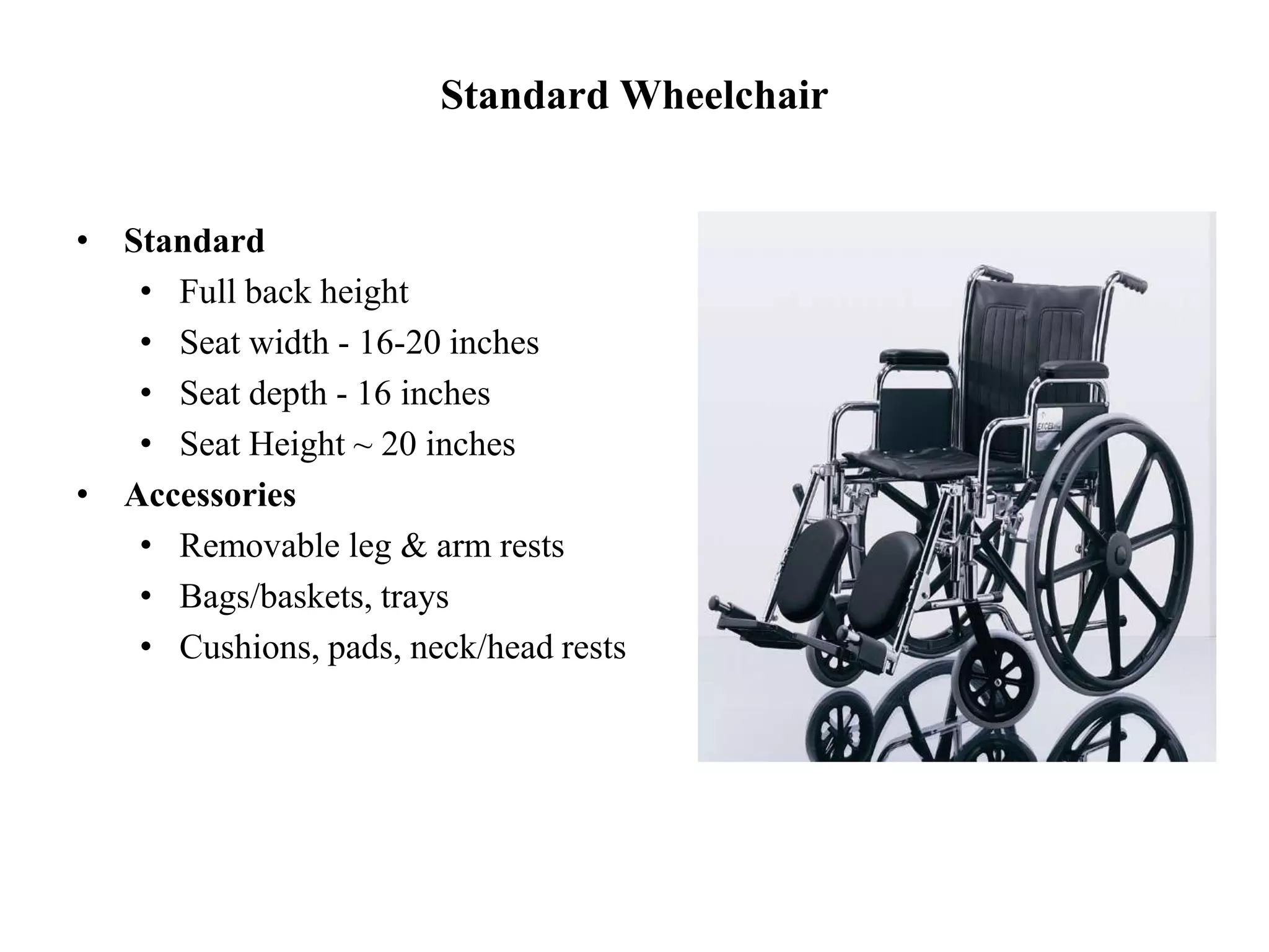 Standard Wheelchair
• Standard
• Full back height
• Seat width - 16-20 inches
• Seat depth - 16 inches
• Seat Height ~ 20 inches
• Accessories
• Removable leg & arm rests
• Bags/baskets, trays
• Cushions, pads, neck/head rests
 