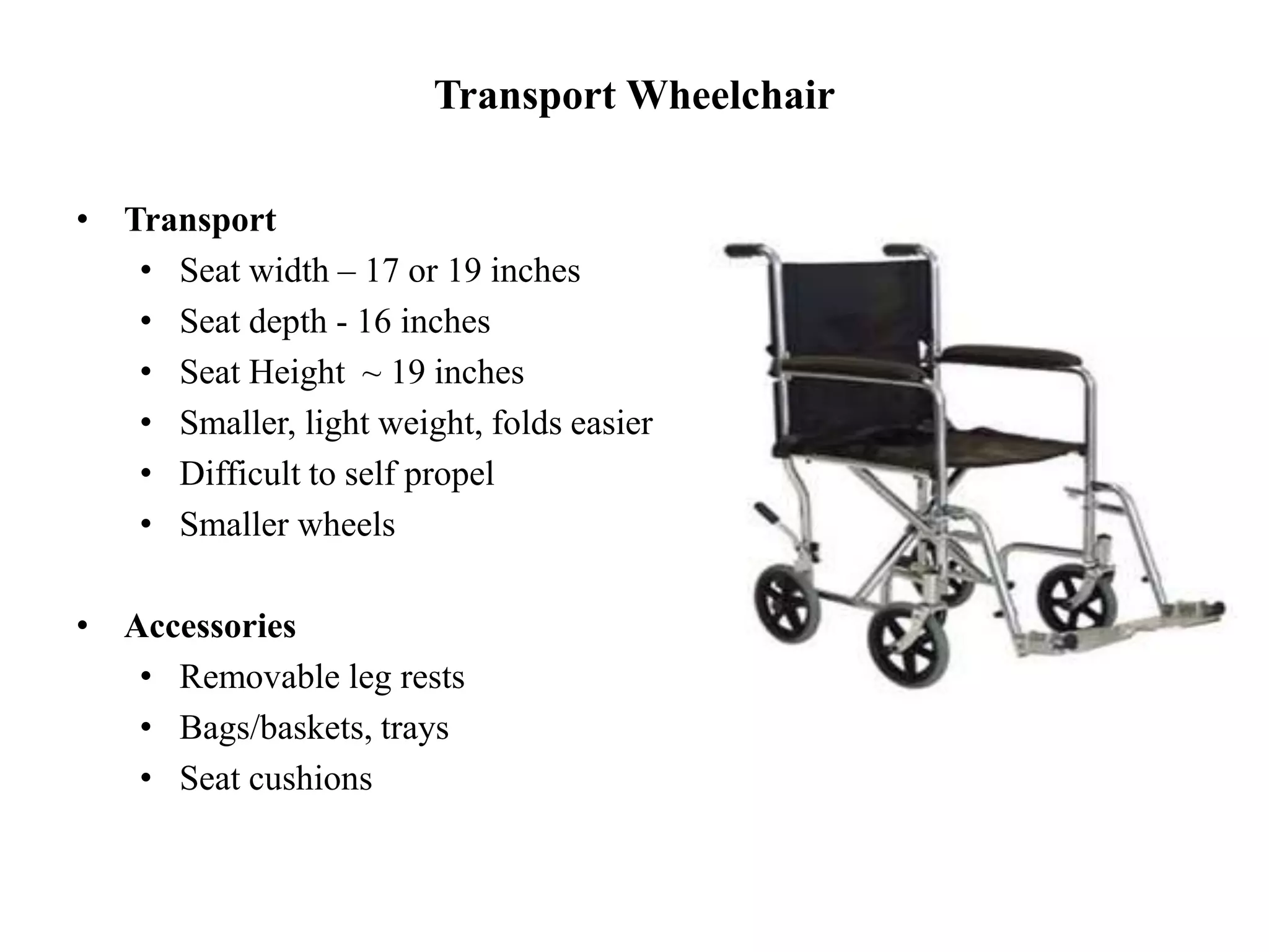 Transport Wheelchair
• Transport
• Seat width – 17 or 19 inches
• Seat depth - 16 inches
• Seat Height ~ 19 inches
• Smaller, light weight, folds easier
• Difficult to self propel
• Smaller wheels
• Accessories
• Removable leg rests
• Bags/baskets, trays
• Seat cushions
 
