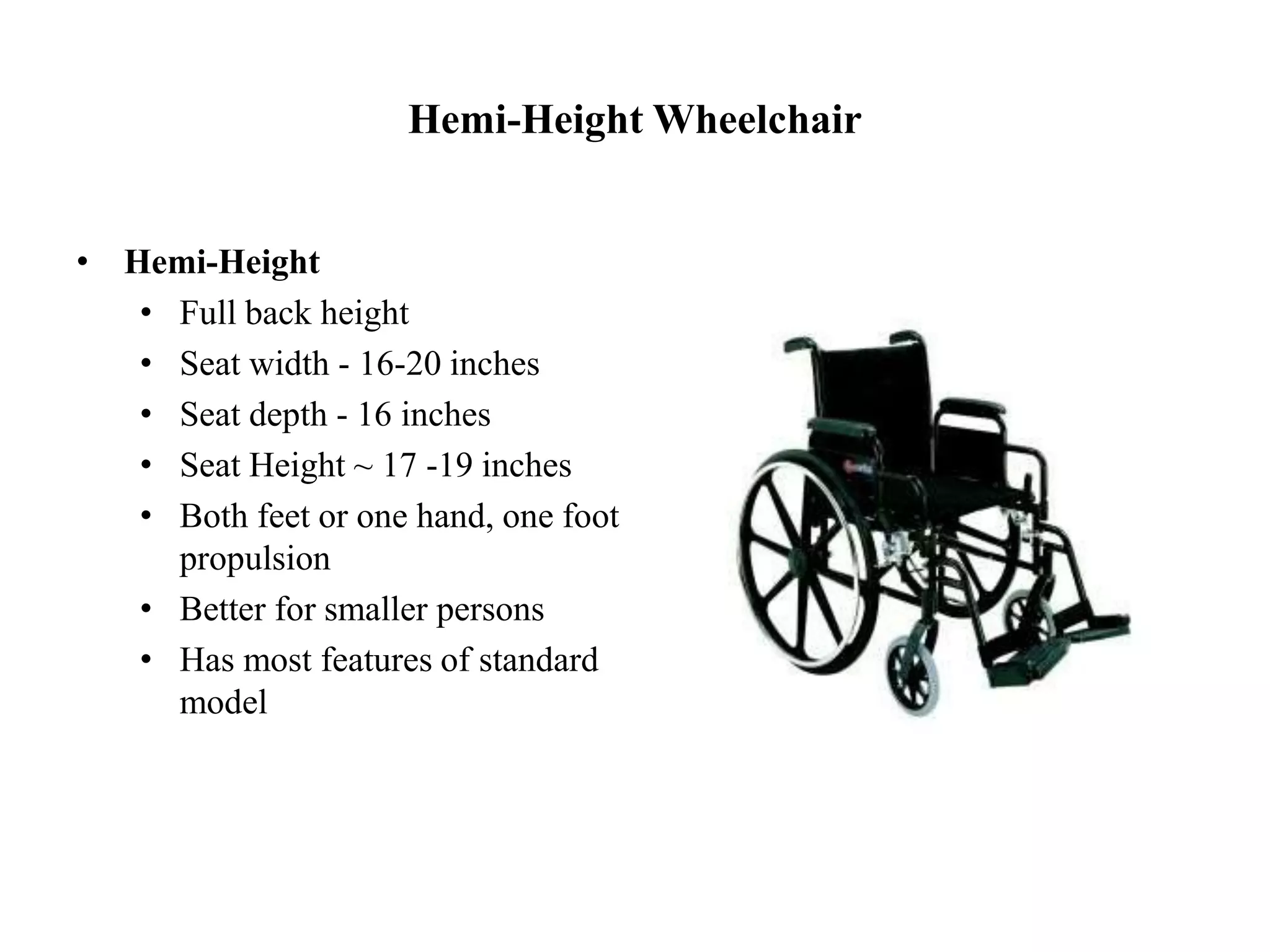 Hemi-Height Wheelchair
• Hemi-Height
• Full back height
• Seat width - 16-20 inches
• Seat depth - 16 inches
• Seat Height ~ 17 -19 inches
• Both feet or one hand, one foot
propulsion
• Better for smaller persons
• Has most features of standard
model
 