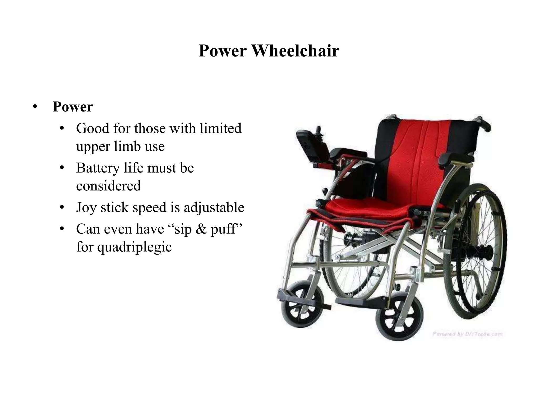 Power Wheelchair
• Power
• Good for those with limited
upper limb use
• Battery life must be
considered
• Joy stick speed is adjustable
• Can even have “sip & puff”
for quadriplegic
 