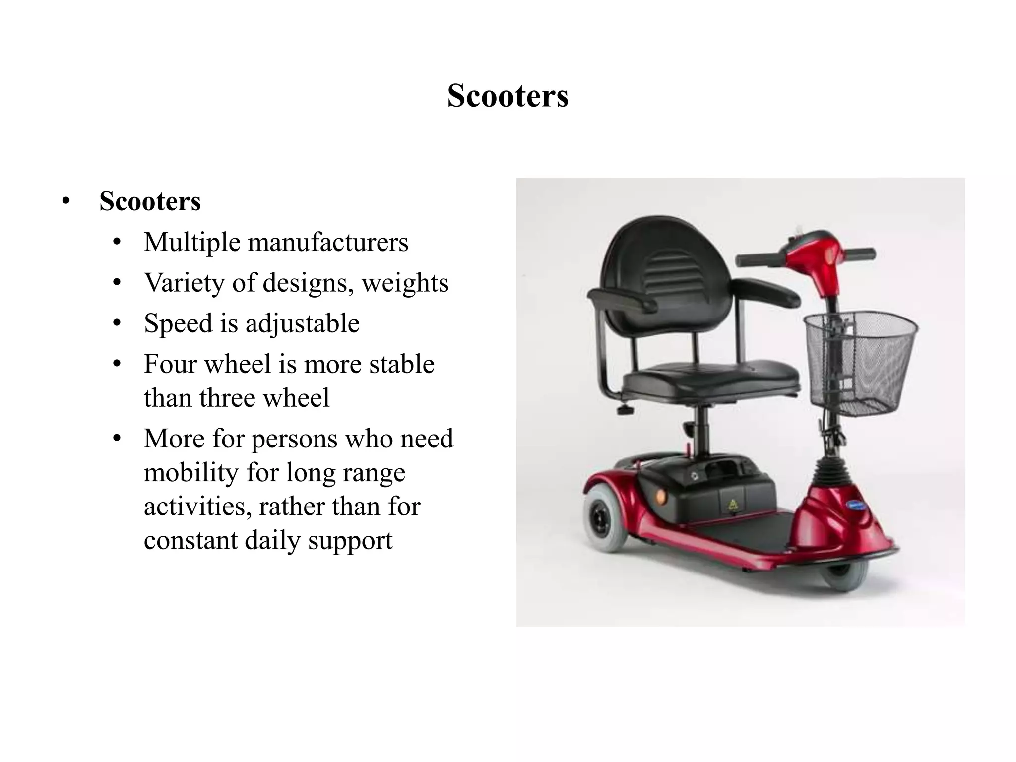 Scooters
• Scooters
• Multiple manufacturers
• Variety of designs, weights
• Speed is adjustable
• Four wheel is more stable
than three wheel
• More for persons who need
mobility for long range
activities, rather than for
constant daily support
 