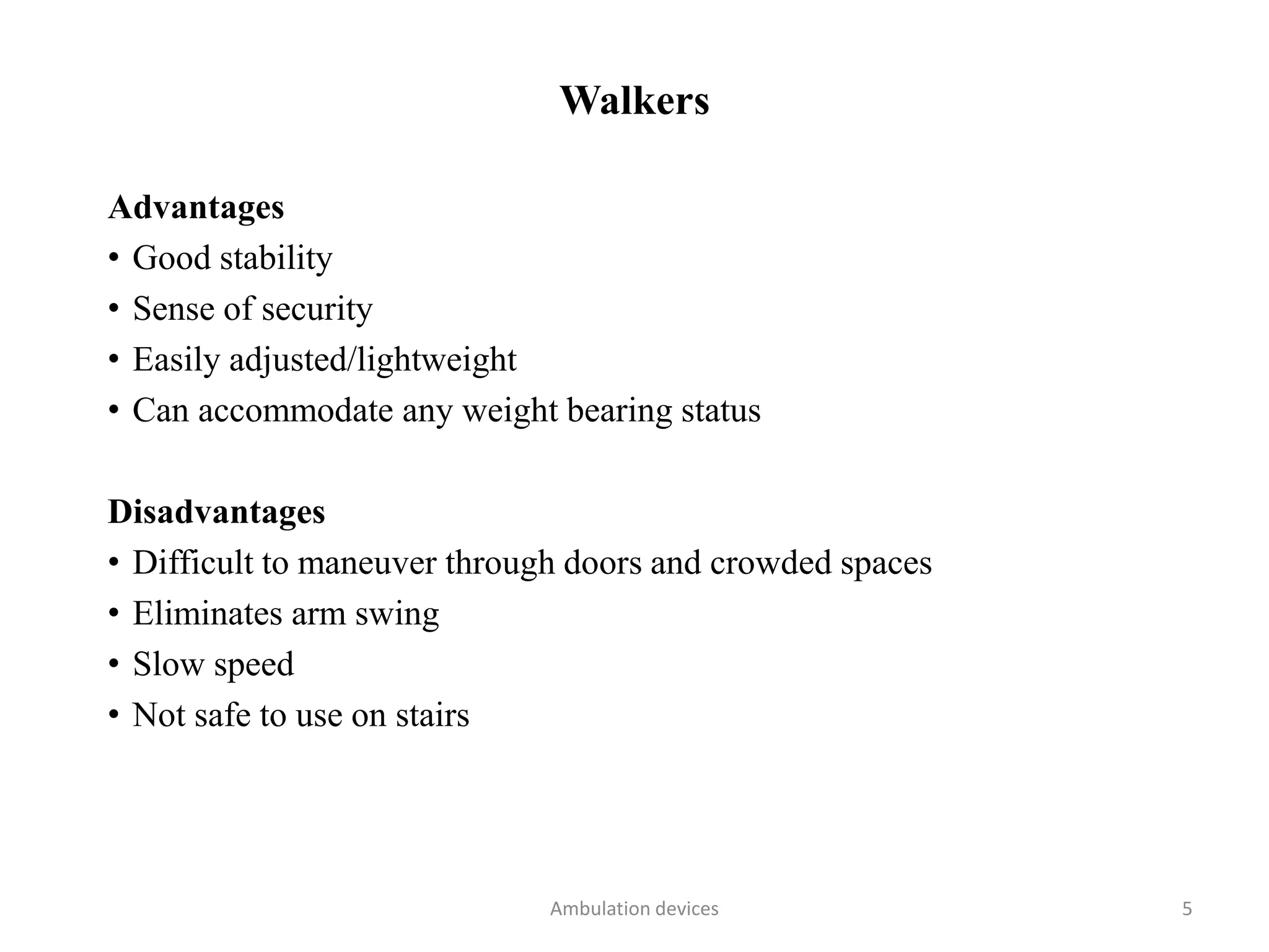 Walkers
Advantages
• Good stability
• Sense of security
• Easily adjusted/lightweight
• Can accommodate any weight bearing status
Disadvantages
• Difficult to maneuver through doors and crowded spaces
• Eliminates arm swing
• Slow speed
• Not safe to use on stairs
Ambulation devices 5
 