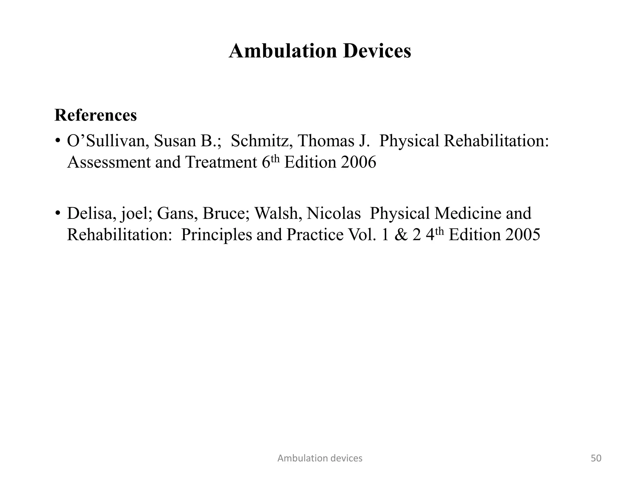 Ambulation Devices
References
• O’Sullivan, Susan B.; Schmitz, Thomas J. Physical Rehabilitation:
Assessment and Treatment 6th Edition 2006
• Delisa, joel; Gans, Bruce; Walsh, Nicolas Physical Medicine and
Rehabilitation: Principles and Practice Vol. 1 & 2 4th Edition 2005
Ambulation devices 50
 