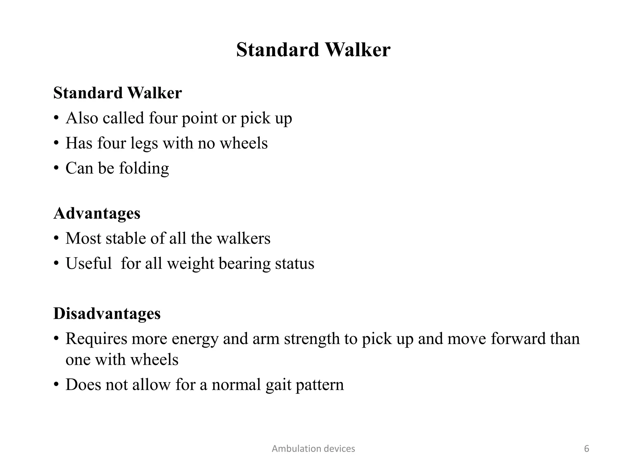 Standard Walker
Standard Walker
• Also called four point or pick up
• Has four legs with no wheels
• Can be folding
Advantages
• Most stable of all the walkers
• Useful for all weight bearing status
Disadvantages
• Requires more energy and arm strength to pick up and move forward than
one with wheels
• Does not allow for a normal gait pattern
Ambulation devices 6
 