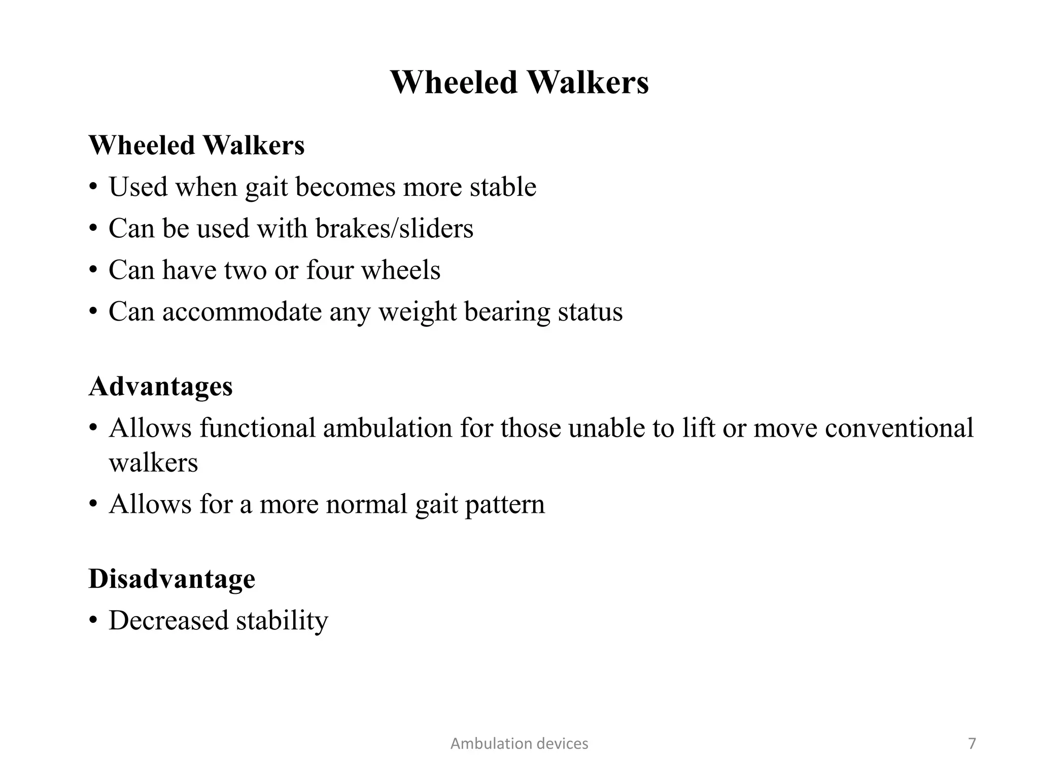 Wheeled Walkers
Wheeled Walkers
• Used when gait becomes more stable
• Can be used with brakes/sliders
• Can have two or four wheels
• Can accommodate any weight bearing status
Advantages
• Allows functional ambulation for those unable to lift or move conventional
walkers
• Allows for a more normal gait pattern
Disadvantage
• Decreased stability
Ambulation devices 7
 