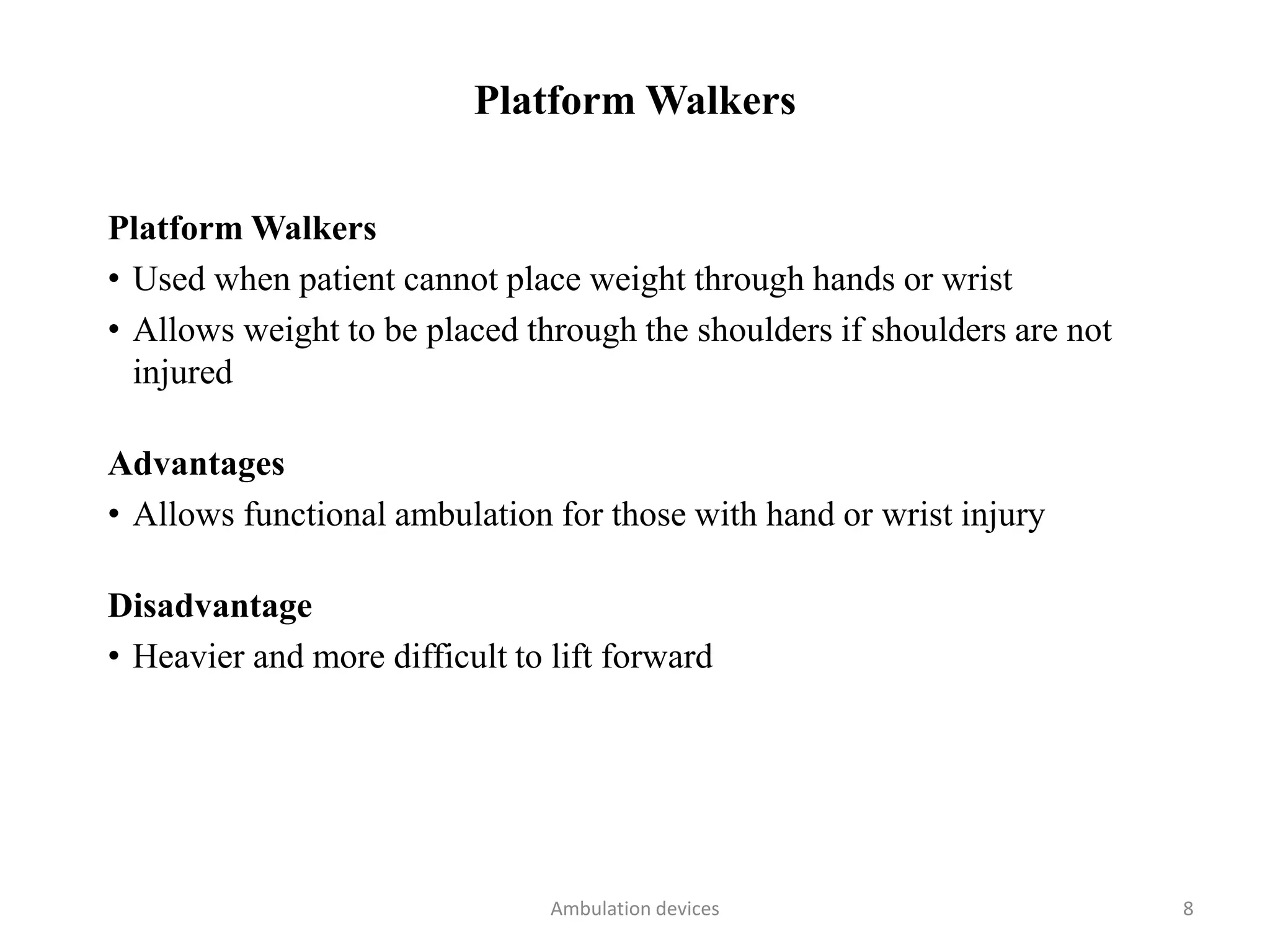 Platform Walkers
Platform Walkers
• Used when patient cannot place weight through hands or wrist
• Allows weight to be placed through the shoulders if shoulders are not
injured
Advantages
• Allows functional ambulation for those with hand or wrist injury
Disadvantage
• Heavier and more difficult to lift forward
Ambulation devices 8
 