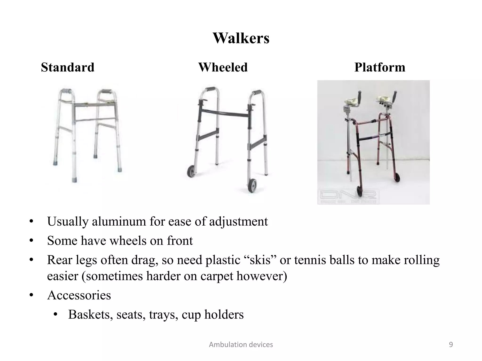 Walkers
Standard Wheeled Platform
• Usually aluminum for ease of adjustment
• Some have wheels on front
• Rear legs often drag, so need plastic “skis” or tennis balls to make rolling
easier (sometimes harder on carpet however)
• Accessories
• Baskets, seats, trays, cup holders
Ambulation devices 9
 