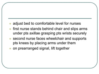  adjust bed to comfortable level for nurses
 first nurse stands behind chair and slips arms
under pts axillae grasping pts wrists securely
 second nurse faces wheelchair and supports
pts knees by placing arms under them
 on prearranged signal, lift together
 
