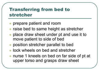 Transferring from bed to
stretcher
 prepare patient and room
 raise bed to same height as stretcher
 place draw sheet under pt and use it to
move patient to side of bed
 position stretcher parallel to bed
 lock wheels on bed and stretcher
 nurse 1 kneels on bed on far side of pt at
upper torso and grasps draw sheet
 