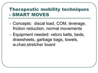 Therapeutic mobility techniques
- SMART MOVES
 Concepts: discal load, COM, leverage,
friction reduction, normal movements
 Equipment needed: velcro belts, beds,
drawsheets, garbage bags, towels,
w.chair,stretcher board
 