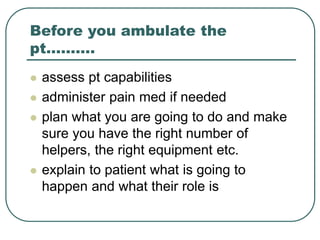 Before you ambulate the
pt……….
 assess pt capabilities
 administer pain med if needed
 plan what you are going to do and make
sure you have the right number of
helpers, the right equipment etc.
 explain to patient what is going to
happen and what their role is
 