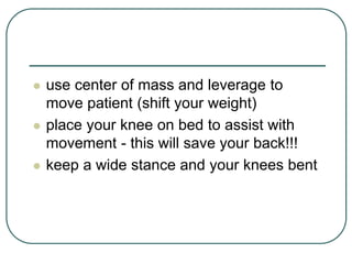  use center of mass and leverage to
move patient (shift your weight)
 place your knee on bed to assist with
movement - this will save your back!!!
 keep a wide stance and your knees bent
 