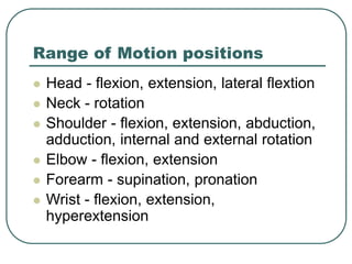 Range of Motion positions
 Head - flexion, extension, lateral flextion
 Neck - rotation
 Shoulder - flexion, extension, abduction,
adduction, internal and external rotation
 Elbow - flexion, extension
 Forearm - supination, pronation
 Wrist - flexion, extension,
hyperextension
 