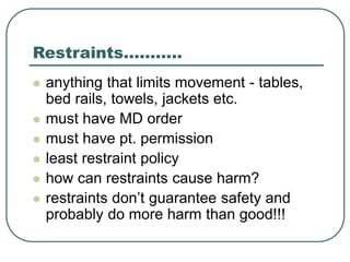 Restraints………..
 anything that limits movement - tables,
bed rails, towels, jackets etc.
 must have MD order
 must have pt. permission
 least restraint policy
 how can restraints cause harm?
 restraints don’t guarantee safety and
probably do more harm than good!!!
 