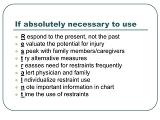 If absolutely necessary to use
 R espond to the present, not the past
 e valuate the potential for injury
 s peak with family members/caregivers
 t ry alternative measures
 r easses need for restraints frequently
 a lert physician and family
 I ndividualize restraint use
 n ote important information in chart
 t ime the use of restraints
 