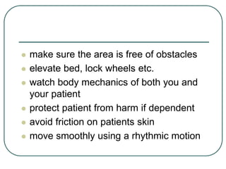  make sure the area is free of obstacles
 elevate bed, lock wheels etc.
 watch body mechanics of both you and
your patient
 protect patient from harm if dependent
 avoid friction on patients skin
 move smoothly using a rhythmic motion
 