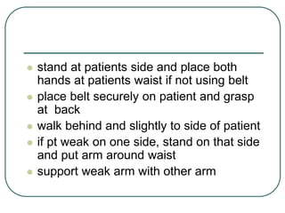  stand at patients side and place both
hands at patients waist if not using belt
 place belt securely on patient and grasp
at back
 walk behind and slightly to side of patient
 if pt weak on one side, stand on that side
and put arm around waist
 support weak arm with other arm
 