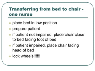 Transferring from bed to chair -
one nurse
 place bed in low position
 prepare patient
 if patient not impaired, place chair close
to bed facing foot of bed
 if patient impaired, place chair facing
head of bed
 lock wheels!!!!!!
 