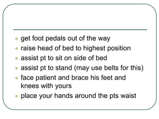  get foot pedals out of the way
 raise head of bed to highest position
 assist pt to sit on side of bed
 assist pt to stand (may use belts for this)
 face patient and brace his feet and
knees with yours
 place your hands around the pts waist
 