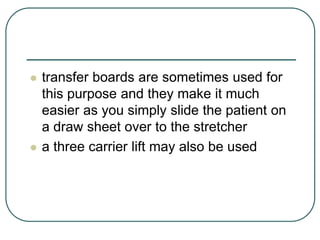  transfer boards are sometimes used for
this purpose and they make it much
easier as you simply slide the patient on
a draw sheet over to the stretcher
 a three carrier lift may also be used
 