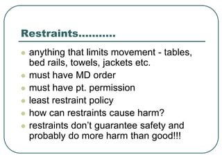 Restraints………..
 anything that limits movement - tables,
bed rails, towels, jackets etc.
 must have MD order
 must have pt. permission
 least restraint policy
 how can restraints cause harm?
 restraints don’t guarantee safety and
probably do more harm than good!!!
 
