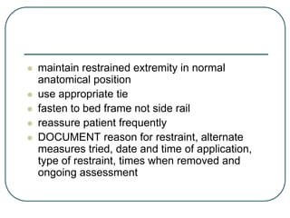  maintain restrained extremity in normal
anatomical position
 use appropriate tie
 fasten to bed frame not side rail
 reassure patient frequently
 DOCUMENT reason for restraint, alternate
measures tried, date and time of application,
type of restraint, times when removed and
ongoing assessment
 