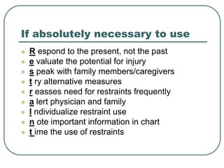 If absolutely necessary to use
 R espond to the present, not the past
 e valuate the potential for injury
 s peak with family members/caregivers
 t ry alternative measures
 r easses need for restraints frequently
 a lert physician and family
 I ndividualize restraint use
 n ote important information in chart
 t ime the use of restraints
 