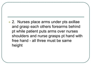  2. Nurses place arms under pts axillae
and grasp each others forearms behind
pt while patient puts arms over nurses
shoulders and nurse grasps pt hand with
free hand - all three must be same
height
 