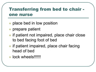 Transferring from bed to chair -
one nurse
 place bed in low position
 prepare patient
 if patient not impaired, place chair close
to bed facing foot of bed
 if patient impaired, place chair facing
head of bed
 lock wheels!!!!!!
 