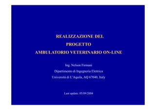 REALIZZAZIONE DEL
                PROGETTO
AMBULATORIO VETERINARIO ON-LINE

               Ing. Nelson Firmani
       Dipartimento di Ingegneria Elettrica
      Università di L’Aquila, AQ 67040, Italy



              Last update: 05/09/2004
 