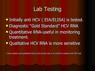 Lab Testing Initially anti HCV ( EIA/ELISA) is tested. Diagnostic “Gold Standard” HCV RNA  Quantitative RNA-useful in monitoring treatment. Qualitative HCV RNA is more sensitive  * some experts use qualitative test as the primary test or to confirm a positive anti HCV test 