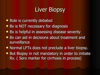 Liver Biopsy Role is currently debated Bx is NOT necessary for diagnosis Bx is helpful in assessing disease severity Bx can aid in decisions about treatment and surveillance Normal LFTs does not preclude a liver biopsy. But Biopsy in not mandatory in order to initiate Rx. ( Sero marker for cirrhosis in process) 