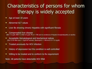 Characteristics of persons for whom therapy is widely accepted Age at least 18 years Abnormal ALT values Liver Bx showing chronic Hepatitis with significant fibrosis Compensated liver disease  (Bili <1.5 g/dl, INR<1.5 Alb>3.4 g/dl, Plt ct > 75K and no evidence of Hepatic Encephalopathy or ascitis) Acceptable Hematological and biochemical indices (Hb>13 for Men and > 12g/dl for women, Neutrophil > 1.5k/mm3 Cr<1.5 mg/dl) Treated previously for HCV infection History of depression but the condition is well controlled Willing to be treated and to conform to Rx requirement Note: All patients have detectable HCV RNA 