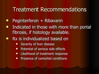 Treatment Recommendations Peginterferon + Ribavarin Indicated in those with more than portal fibrosis, if histology available. Rx is individualized based on Severity of liver disease Potential of serious side effects Likelihood of treatment response Presence of comorbid conditions 