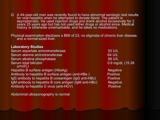 Q  A 44-year-old man was recently found to have abnormal serologic test results for viral hepatitis when he attempted to donate blood. The patient is asymptomatic. He used injection drugs and drank alcohol excessively for 2 years 25 years ago but has not used either drugs or alcohol since. Medical history is otherwise unremarkable, and he takes no medications.  Physical examination discloses a BMI of 23, no stigmata of chronic liver disease, and a normal-sized liver. Laboratory Studies Serum aspartate aminotransferase  53 U/L Serum alanine aminotransferase  64 U/L  Serum alkaline phosphatase  89 U/L Serum total bilirubin  0.9 mg/dL (15.39 μmol/L) Hepatitis B surface antigen (HbsAg)  Negative Antibody to hepatitis B surface antigen (anti-HBs )  Positive  IgG antibody to hepatitis B coreantigen (IgG anti-HBc)  Positive  IgM antibody to hepatitis B core antigen (IgM anti-HBc)  Negative Antibody to hepatitis C virus (anti-HCV)  Positive Abdominal ultrasonography is normal . 