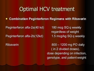 Optimal HCV treatment Combination Peginterferon Regimens with Ribavarin Peginterferon alfa-2a(40 kd)  180 mcg SQ q weekly  regardless of weight Peginterferon alfa-2b(12kd)  1.5 mcg/kg SQ q weekly Ribavarin  800 – 1200 mg PO daily ( in 2 divided doses),  dose depending on infection,  genotype, and patient   weight 